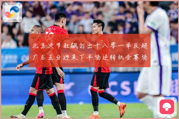 北京次节狂飙打出十八零一举反超广东五分迎来下半场逆转机会赛场复盘：最新赛事动态与深度分析