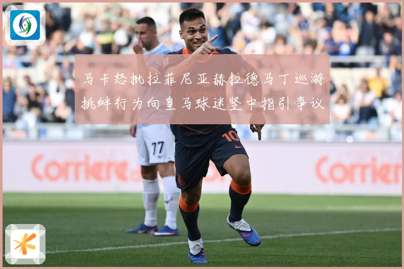 马卡怒批拉菲尼亚赫拉德马丁巡游挑衅行为向皇马球迷竖中指引争议赛事前瞻：最新赛事动态与深度分析