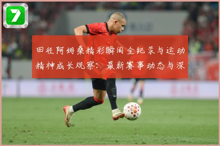 田径阿姆桑精彩瞬间全纪录与运动精神成长观察：最新赛事动态与深度分析