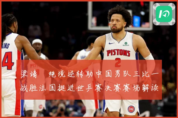 梁靖崑绝境逆转助中国男队三比一战胜法国挺进世乒赛决赛赛场解读：最新赛事动态与深度分析