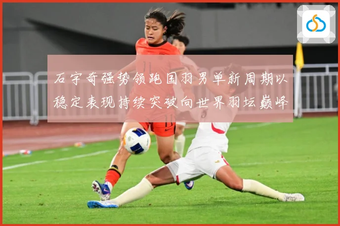 石宇奇强势领跑国羽男单新周期以稳定表现持续突破向世界羽坛巅峰发起更大挑战：最新赛事动态与深度分析
