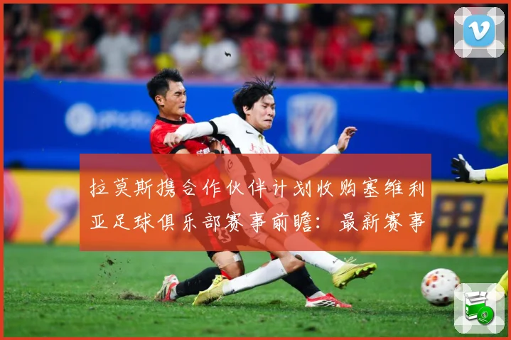 拉莫斯携合作伙伴计划收购塞维利亚足球俱乐部赛事前瞻：最新赛事动态与深度分析