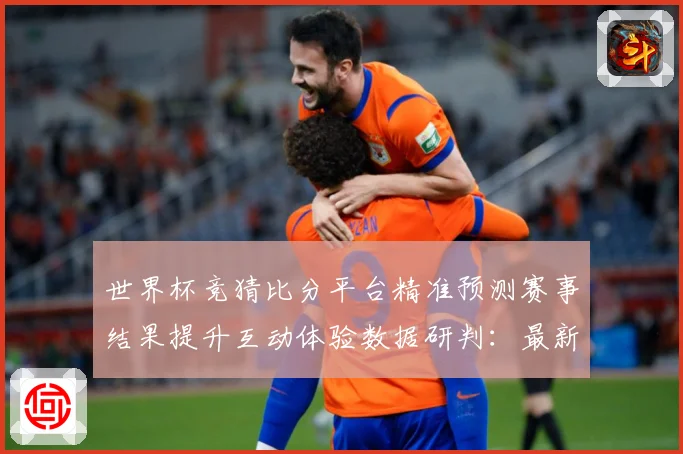 世界杯竞猜比分平台精准预测赛事结果提升互动体验数据研判：最新赛事动态与深度分析