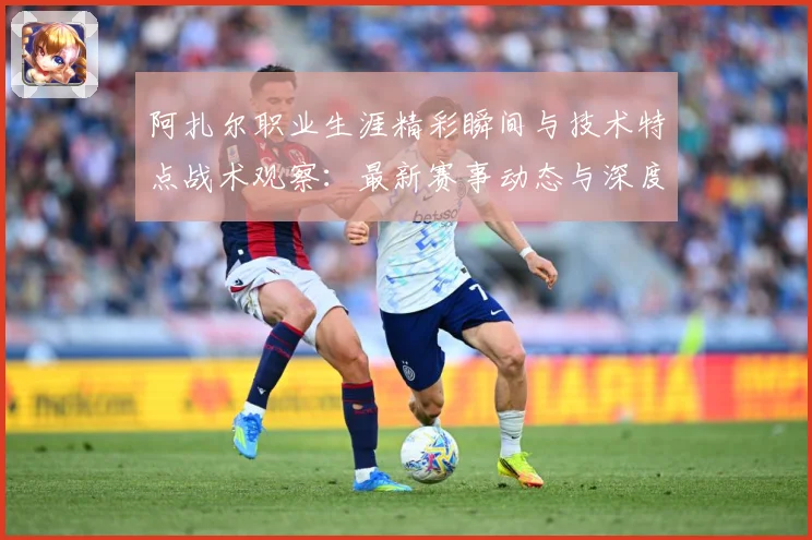 阿扎尔职业生涯精彩瞬间与技术特点战术观察：最新赛事动态与深度分析