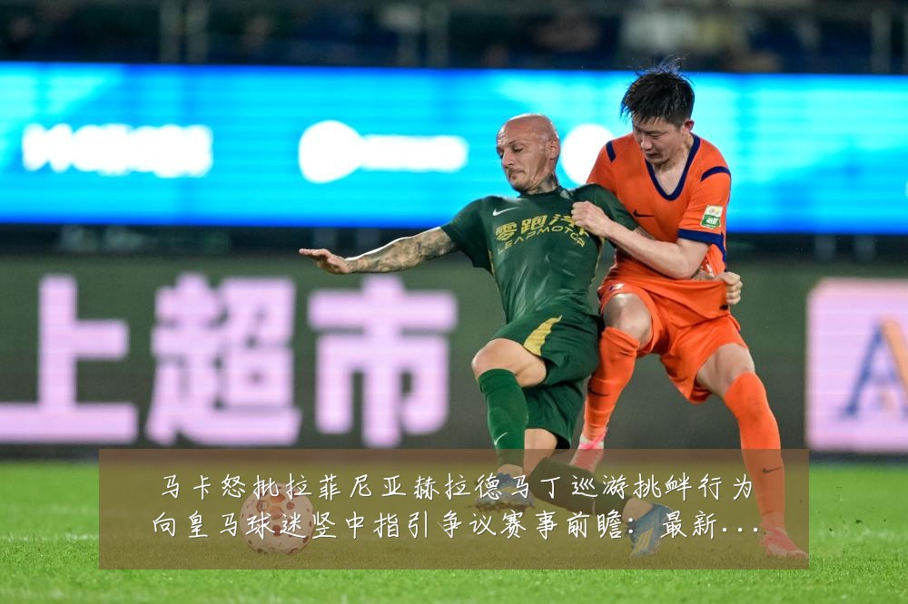 马卡怒批拉菲尼亚赫拉德马丁巡游挑衅行为向皇马球迷竖中指引争议赛事前瞻：最新赛事动态与深度分析