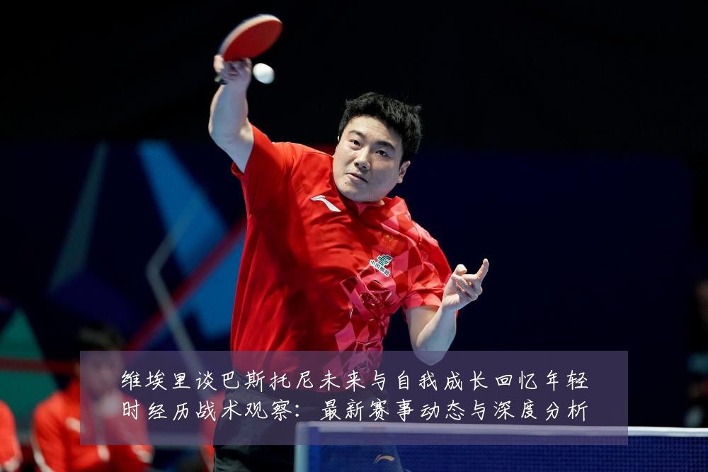 维埃里谈巴斯托尼未来与自我成长回忆年轻时经历战术观察：最新赛事动态与深度分析