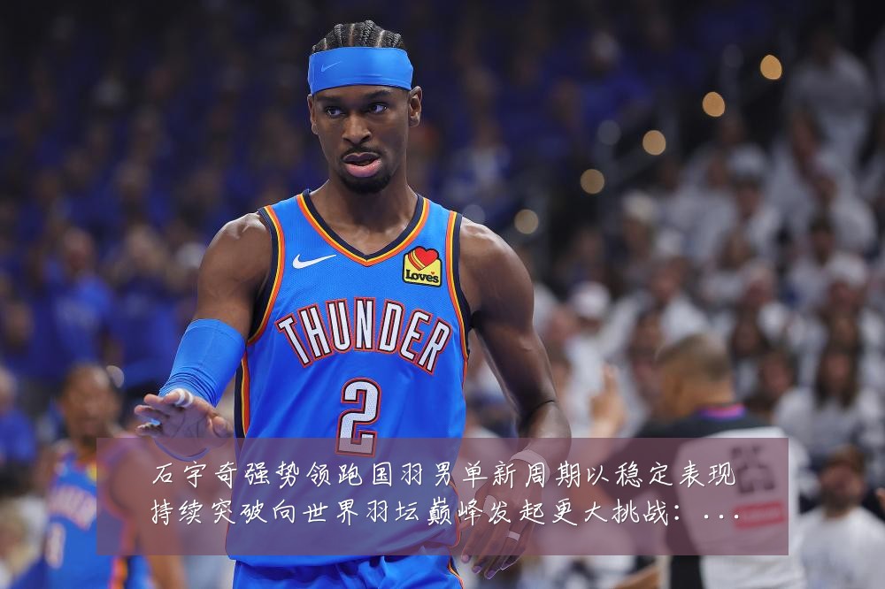石宇奇强势领跑国羽男单新周期以稳定表现持续突破向世界羽坛巅峰发起更大挑战:最新赛事动态与深度分析